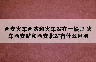 西安火车西站和火车站在一块吗 火车西安站和西安北站有什么区别